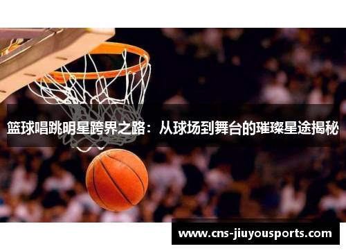 篮球唱跳明星跨界之路：从球场到舞台的璀璨星途揭秘